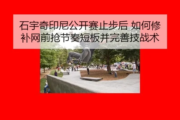 石宇奇印尼公开赛止步后 如何修补网前抢节奏短板并完善技战术