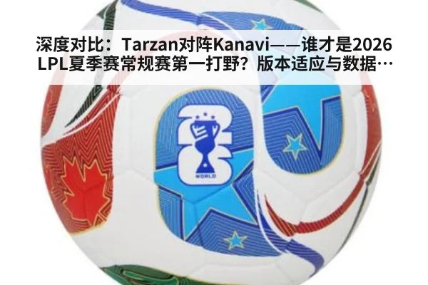 深度对比:Tarzan对阵Kanavi——谁才是2026LPL夏季赛常规赛第一打野?版本适应与数据全解析