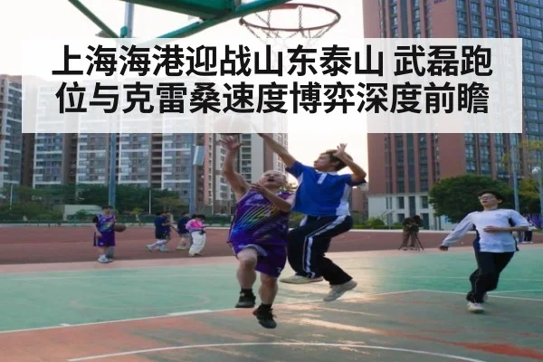 上海海港迎战山东泰山 武磊跑位与克雷桑速度博弈深度前瞻